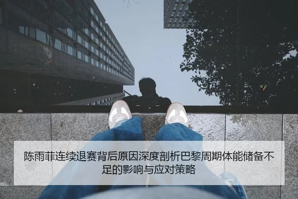 陈雨菲连续退赛背后原因深度剖析巴黎周期体能储备不足的影响与应对策略