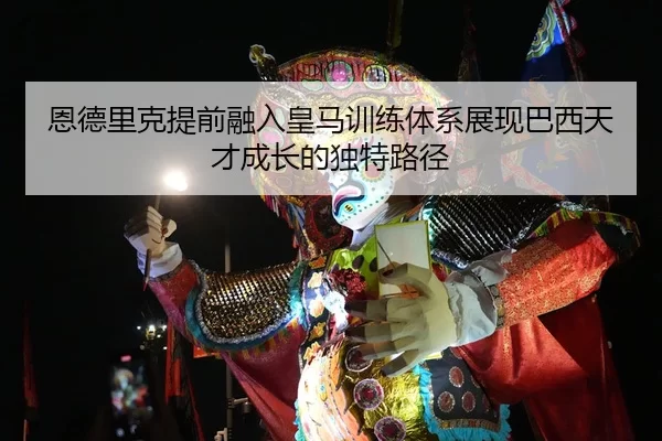 恩德里克提前融入皇马训练体系展现巴西天才成长的独特路径
