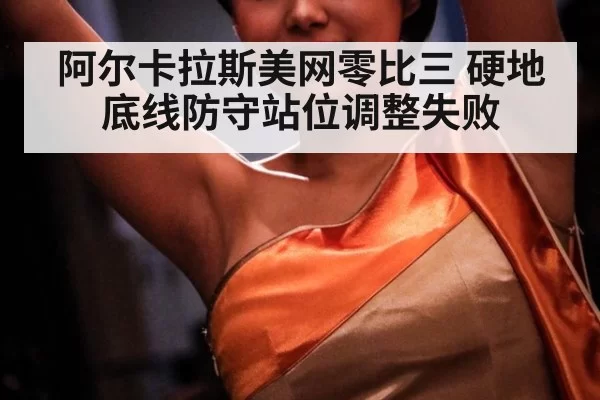 阿尔卡拉斯美网零比三 硬地底线防守站位调整失败
