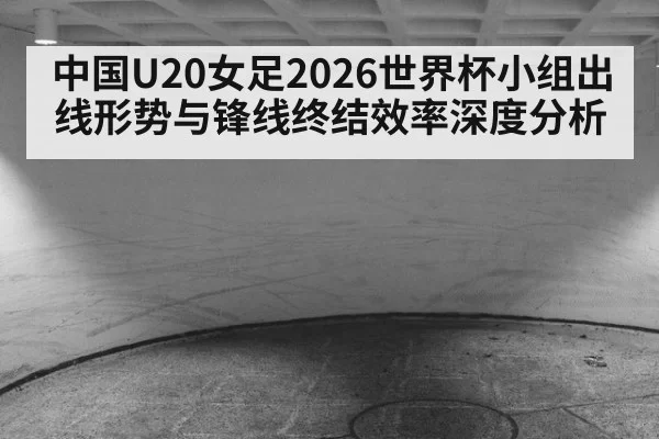 中国U20女足2026世界杯小组出线形势与锋线终结效率深度分析